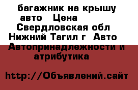 багажник на крышу авто › Цена ­ 8 500 - Свердловская обл., Нижний Тагил г. Авто » Автопринадлежности и атрибутика   